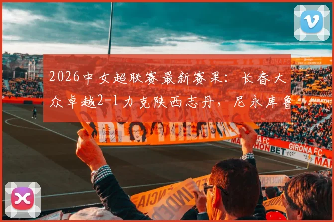 2026中女超联赛最新赛果：长春大众卓越2-1力克陕西志丹，尼永库鲁独中两元成关键