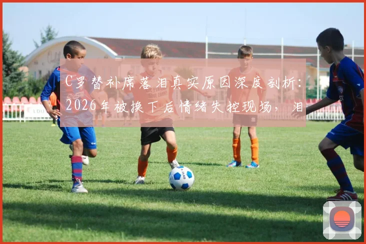 C罗替补席落泪真实原因深度剖析：2026年被换下后情绪失控现场，泪水背后的职业生涯故事