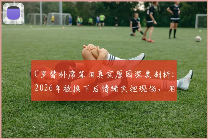 C罗替补席落泪真实原因深度剖析：2026年被换下后情绪失控现场，泪水背后的职业生涯故事