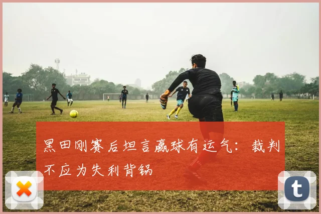 黑田刚赛后坦言赢球有运气：裁判不应为失利背锅