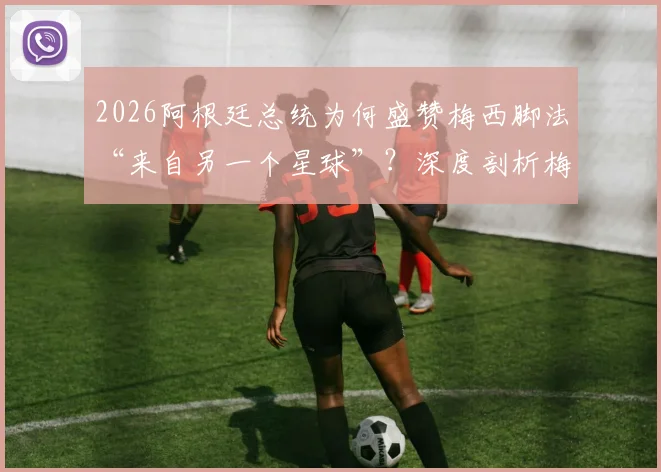 2026阿根廷总统为何盛赞梅西脚法“来自另一个星球”？深度剖析梅西技术特点与国家队领袖价值