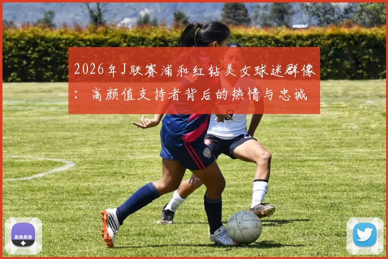 2026年J联赛浦和红钻美女球迷群像:高颜值支持者背后的热情与忠诚度分析