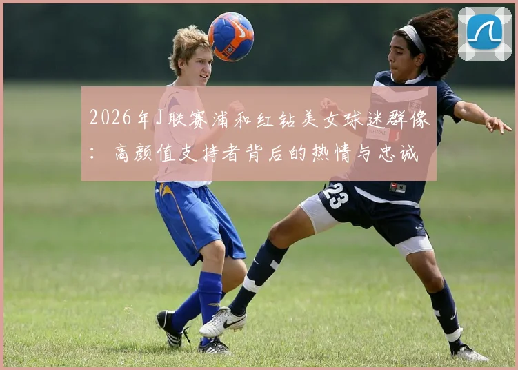 2026年J联赛浦和红钻美女球迷群像：高颜值支持者背后的热情与忠诚度分析