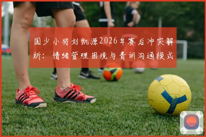 国少小将刘凯源2026年赛后冲突解析：情绪管理困境与青训沟通模式反思