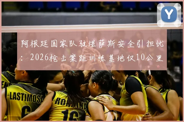 阿根廷国家队驻堪萨斯安全引担忧:2026枪击案距训练基地仅10公里,赴美比赛风险需关注
