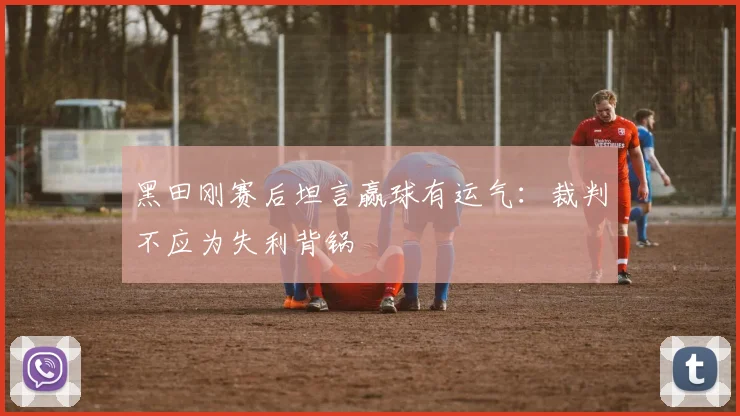 黑田刚赛后坦言赢球有运气：裁判不应为失利背锅