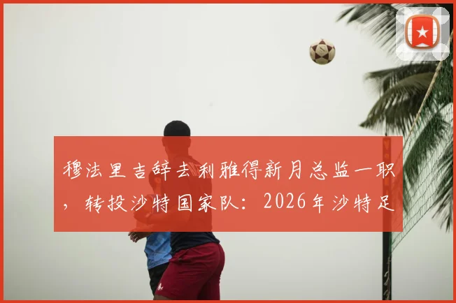穆法里吉辞去利雅得新月总监一职，转投沙特国家队：2026年沙特足协关键人事变动解析