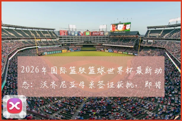 2026年国际篮联篮球世界杯最新动态：沃齐尼亚母亲签证获批，即将飞赴美国现场支持佛得角队关键战役