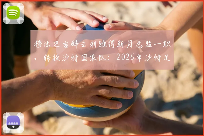 穆法里吉辞去利雅得新月总监一职,转投沙特国家队:2026年沙特足协关键人事变动解析