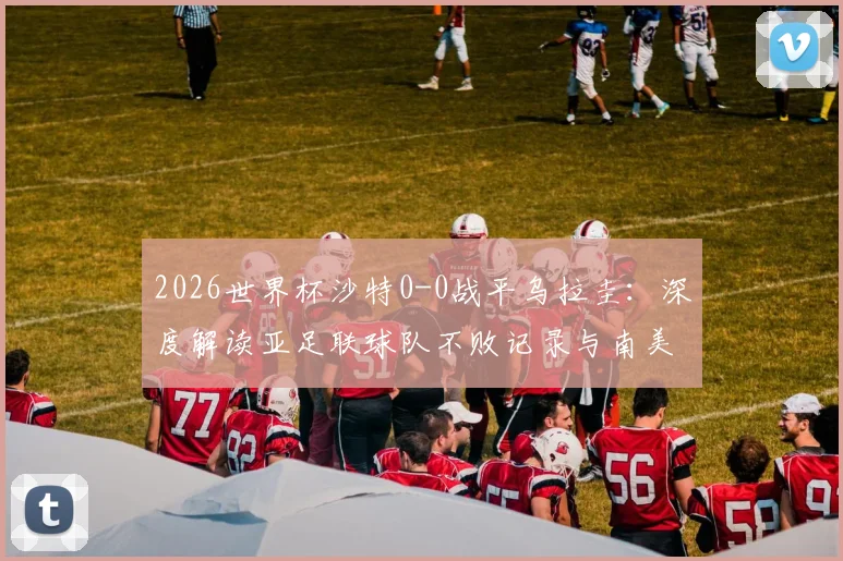 2026世界杯沙特0-0战平乌拉圭：深度解读亚足联球队不败记录与南美球队开局低迷原因，附小组赛出线形势分析