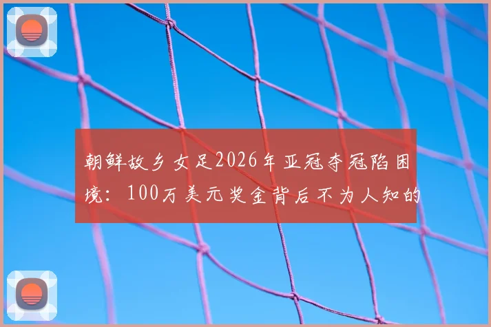 朝鲜故乡女足2026年亚冠夺冠陷困境：100万美元奖金背后不为人知的跨境难题与后续影响