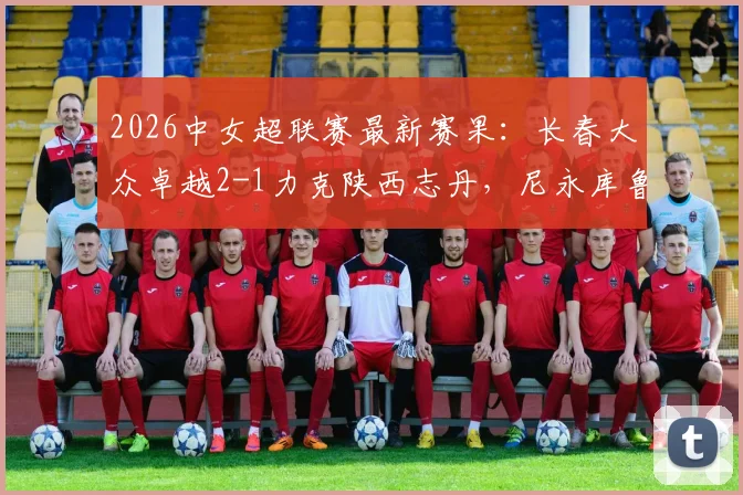 2026中女超联赛最新赛果：长春大众卓越2-1力克陕西志丹，尼永库鲁独中两元成关键