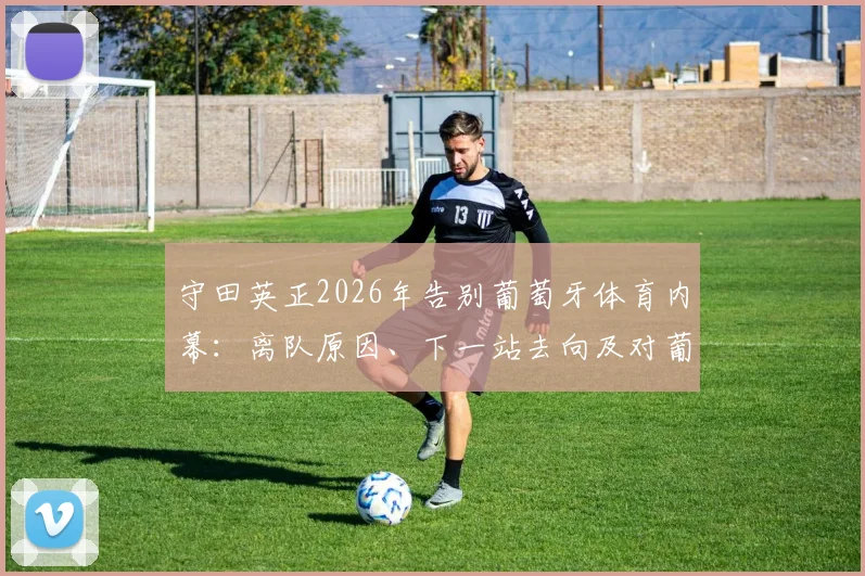 守田英正2026年告别葡萄牙体育内幕：离队原因、下一站去向及对葡体贡献全解析，附告别战时间