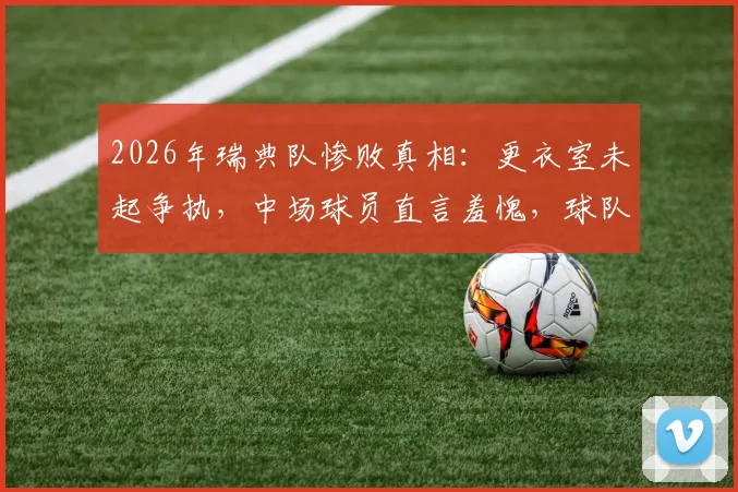 2026年瑞典队惨败真相：更衣室未起争执，中场球员直言羞愧，球队问题深度剖析