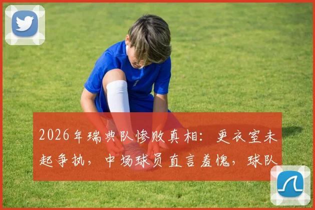 2026年瑞典队惨败真相:更衣室未起争执,中场球员直言羞愧,球队问题深度剖析